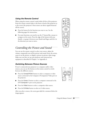 Page 39Using the Remote Control33
Using the Remote Control
When using the remote control, stand within 30 feet of the projector. 
Point the remote control either at the front or back of the projector or 
at the screen (the projector’s front sensor can detect signals bounced 
off the screen). 
Press the button for the function you want to use. See the 
following pages for instructions.
For some functions, you need to use the   button like a mouse to 
navigate on the screen. Press the edge of the button with...