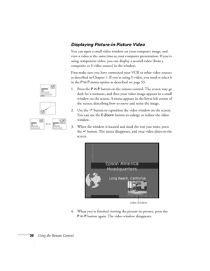 Page 4236Using the Remote Control
Displaying Picture-in-Picture Video
You can open a small video window on your computer image, and 
view a video at the same time as your computer presentation. If you’re 
using component video, you can display a second video (from a 
composite or S-video source) in the window.
First make sure you have connected your VCR or other video sources 
as described in Chapter 1. If you’re using S-video, you need to select it 
in the 
P in P menu option as described on page 53.
1. Press...