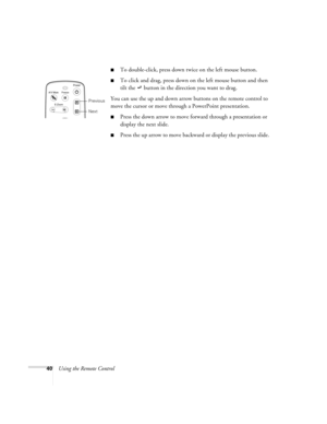 Page 4640Using the Remote Control
To double-click, press down twice on the left mouse button.
To click and drag, press down on the left mouse button and then 
tilt the   button in the direction you want to drag.
You can use the up and down arrow buttons on the remote control to 
move the cursor or move through a PowerPoint presentation. 
Press the down arrow to move forward through a presentation or 
display the next slide.
Press the up arrow to move backward or display the previous slide.
Power
A/V...