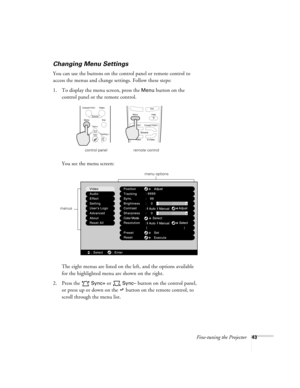 Page 49Fine-tuning the Projector43
Changing Menu Settings
You can use the buttons on the control panel or remote control to 
access the menus and change settings. Follow these steps:
1. To display the menu screen, press the 
Menu button on the 
control panel or the remote control. 
You see the menu screen:
The eight menus are listed on the left, and the options available 
for the highlighted menu are shown on the right.
2. Press the   
Sync+ or  Sync– button on the control panel, 
or press up or down on the...