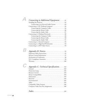 Page 6vi
AConnecting to Additional Equipment. . . . . . . 81
Installing the Projector . . . . . . . . . . . . . . . . . . . . . . . . . . . . . 82
Connecting to an External Audio System  . . . . . . . . . . . 83
Connecting to a PC Desktop Computer  . . . . . . . . . . . . . . . 84
Connecting the Computer Cable . . . . . . . . . . . . . . . . . . 84
Connecting the Mouse Cable. . . . . . . . . . . . . . . . . . . . . 86
Connecting the Audio Cable . . . . . . . . . . . . . . . . . . . . . 87
Connecting to a...