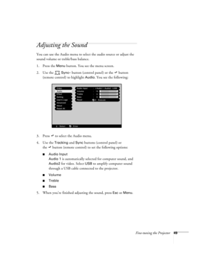 Page 55Fine-tuning the Projector49
Adjusting the Sound
You can use the Audio menu to select the audio source or adjust the 
sound volume or treble/bass balance.
1. Press the 
Menu button. You see the menu screen.
2. Use the   
Sync– button (control panel) or the   button 
(remote control) to highlight 
Audio. You see the following:
3. Press   to select the Audio menu.
4. Use the 
Tracking and Sync buttons (control panel) or 
the   button (remote control) to set the following options:
Audio Input
Audio 1 
is...