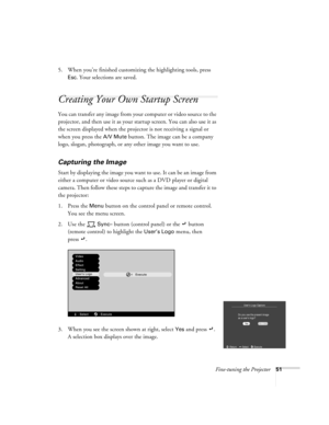 Page 57Fine-tuning the Projector51
5. When you’re finished customizing the highlighting tools, press 
Esc. Your selections are saved.
Creating Your Own Startup Screen
You can transfer any image from your computer or video source to the 
projector, and then use it as your startup screen. You can also use it as 
the screen displayed when the projector is not receiving a signal or 
when you press the 
A/V Mute button. The image can be a company 
logo, slogan, photograph, or any other image you want to use....