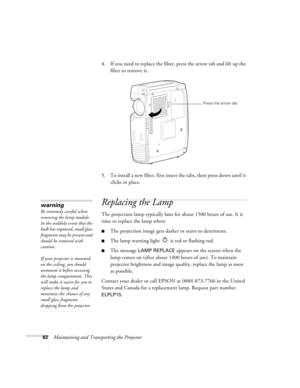 Page 6862Maintaining and Transporting the Projector4. If you need to replace the filter, press the arrow tab and lift up the 
filter to remove it.
5. To install a new filter, first insert the tabs, then press down until it 
clicks in place.
Replacing the Lamp
The projection lamp typically lasts for about 1500 hours of use. It is 
time to replace the lamp when:
The projection image gets darker or starts to deteriorate.
The lamp warning light   is red or flashing red.
The message LAMP REPLACE appears on the...