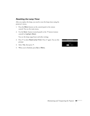 Page 71Maintaining and Transporting the Projector65
Resetting the Lamp Timer
After you replace the lamp, you need to reset the lamp timer using the 
projector’s menu. 
1. Press the 
Menu button on the control panel or the remote 
control. You see the main menu.
2. Use the 
Sync– button (control panel) or the   button (remote 
control) to highlight 
About.
You see the lamp usage hours and other settings.
3. Press 
 to select Reset Lamp Timer. Press  again. You see this 
prompt:
4. Select
 Yes, then press  .
5....