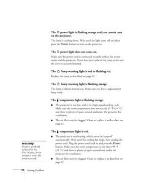 Page 7670Solving Problems
The   power light is flashing orange and you cannot turn 
on the projector.
The lamp is cooling down. Wait until the light turns off and then 
press the 
Power button to turn on the projector.
The   power light does not come on.
Make sure the power cord is connected securely both at the power 
outlet and the projector. If you have just replaced the lamp, make sure 
the cover is securely fastened.
The   lamp warning light is red or flashing red.
Replace the lamp as described on page 62....