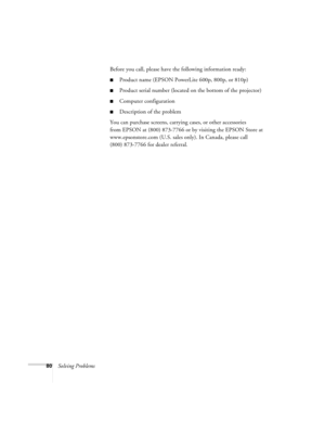 Page 8680Solving ProblemsBefore you call, please have the following information ready:
Product name (EPSON PowerLite 600p, 800p, or 810p)
Product serial number (located on the bottom of the projector)
Computer configuration
Description of the problem
You can purchase screens, carrying cases, or other accessories 
from EPSON at (800) 873-7766 or by visiting the EPSON Store at 
www.epsonstore.com (U.S. sales only). In Canada, please call 
(800) 873-7766 for dealer referral
. 