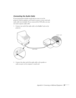 Page 93Appendix A: Connecting to Additional Equipment87
Connecting the Audio Cable
If your presentation includes sound and you want to use the 
projector’s built-in speakers, you’ll need to connect a stereo, mini-jack 
audio cable (not included). If you connected the USB cable, you may 
not need a separate audio cable. 
1. Connect one end of the audio cable to the 
Audio 1 jack on the 
projector.
   
2. Connect the other end of the audio cable to the speaker or 
audio out port on the computer’s sound card....