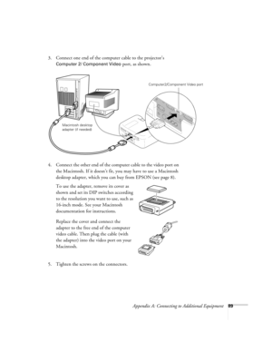 Page 95Appendix A: Connecting to Additional Equipment89
3. Connect one end of the computer cable to the projector’s 
Computer 2/ Component Video port, as shown. 
 
4. Connect the other end of the computer cable to the video port on 
the Macintosh. If it doesn’t fit, you may have to use a Macintosh 
desktop adapter, which you can buy from EPSON (see page 8). 
To use the adapter, remove its cover as 
shown and set its DIP switches according 
to the resolution you want to use, such as 
16-inch mode. See your...