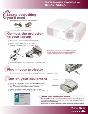 Page 1EPSON®
PowerLite®
600p/800p/810pQuick SetupConnect the power cord to your projector and plug the other end into a grounded outlet.
3Connect the other end to your laptop’s video or      monitor port.
1Turn on the projector first. To do so, press the red Powerbutton.
The      power light flashes green as the projector warms up,
and the projection lamp comes on in about 30 seconds.
2Turn on or restart your laptop. (Windows only: If you see a
New Hardware Wizard screen for a Plug and Play monitor, click...