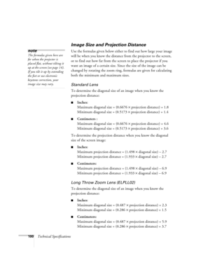 Page 106100Technical Specifications
Image Size and Projection Distance
Use the formulas given below either to find out how large your image 
will be when you know the distance from the projector to the screen, 
or to find out how far from the screen to place the projector if you 
want an image of a certain size. Since the size of the image can be 
changed by rotating the zoom ring, formulas are given for calculating 
both the minimum and maximum sizes. 
Standard Lens 
To determine the diagonal size of an image...