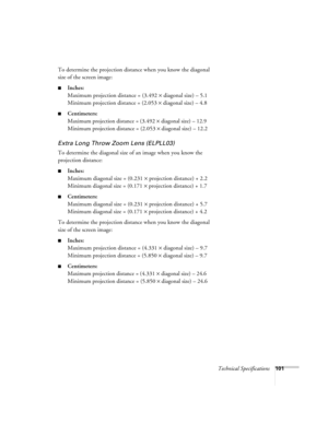 Page 107Technical Specifications101
To determine the projection distance when you know the diagonal 
size of the screen image:
nInches:
Maximum projection distance = (3.492 ´ diagonal size) – 5.1
Minimum projection distance = (2.053 ´ diagonal size) – 4.8
nCentimeters:
M
aximum projection distance = (3.492 ´ diagonal size) – 12.9
Minimum projection distance = (2.053 ´ diagonal size) – 12.2
Extra Long Throw Zoom Lens (ELPLL03)
To determine the diagonal size of an image when you know the 
projection distance:...