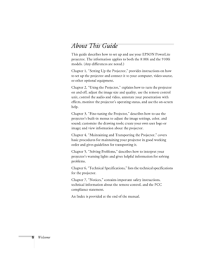 Page 126Welcome
About This Guide
This guide describes how to set up and use your EPSON PowerLite 
projector. The information applies to both the 8100i and the 9100i 
models. (Any differences are noted.)
Chapter 1, “Setting Up the Projector,” provides instructions on how 
to set up the projector and connect it to your computer, video source, 
or other optional equipment. 
Chapter 2, “Using the Projector,” explains how to turn the projector 
on and off, adjust the image size and quality, use the remote control...
