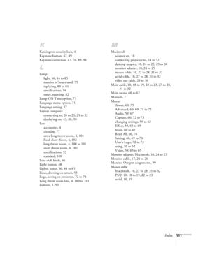 Page 117Index111
K
Kensington security lock, 4
Keystone button, 47, 89
Keystone correction, 47, 70, 89, 94
L
Lamp
light, 56, 84 to 85
number of hours used, 75
replacing, 80 to 81
specifications, 94
timer, resetting, 82
Lamp ON Time option, 75
Language menu option, 71
Language setting, 57
Laptop computer
connecting to, 20 to 23, 29 to 32
displaying on, 43, 88, 90
Lens
accessories, 4
cleaning, 77
extra long throw zoom, 4, 101
fixed short throw, 4, 102
long throw zoom, 4, 100 to 101
short throw zoom, 4, 102...