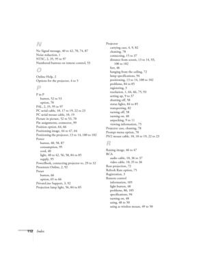 Page 118112Index
N
No Signal message, 40 to 42, 70, 74, 87
Noise reduction, 1
NTSC, 2, 35, 95 to 97
Numbered buttons on remote control, 53
O
Online Help, 2
Options for the projector, 4 to 5
P
P in P
button, 52 to 53
option, 70
PAL, 2, 35, 95 to 97
PC serial cable, 10, 17 to 19, 22 to 23
PC serial mouse cable, 10, 19
Picture in picture, 52 to 53, 70
Pin assignments, connector, 99
Position option, 64, 66
Positioning image, 44 to 47, 64
Positioning the projector, 13 to 14, 100 to 102
Power
button, 40, 58, 87...