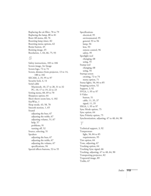 Page 119Index113 Replacing the air filter, 78 to 79
Replacing the lamp, 80 to 81
Reset All menu, 60, 76
Resetting lamp timer, 82
Resetting menu options, 62
Resize button, 45
Resizing image, 45
Resolution, 1, 64, 66, 75, 93
S
Safety instructions, 103 to 104
Screen image, See Image
Screen logo, 72 to 74
Screen, distance from projector, 13 to 14, 
100 to 102
SECAM, 2, 35, 95 to 97
Security lock, 4, 14
Serial cable
Macintosh, 10, 27 to 28, 31 to 32
PC, 10, 17 to 19, 22 to 23
Setting menu, 60, 69 to 70
Sharpness...