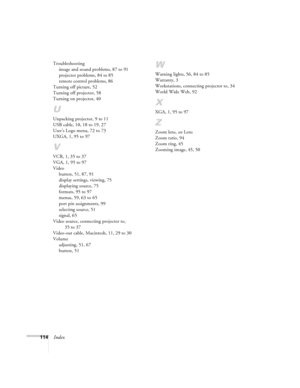 Page 120114Index
Troubleshooting
image and sound problems, 87 to 91
projector problems, 84 to 85
remote control problems, 86
Turning off picture, 52
Turning off projector, 58
Turning on projector, 40
U
Unpacking projector, 9 to 11
USB cable, 10, 18 to 19, 27
User’s Logo menu, 72 to 73
UXGA, 1, 95 to 97
V
VCR, 1, 35 to 37
VGA, 1, 95 to 97
Video
button, 51, 87, 91
display settings, viewing, 75
displaying source, 75
formats, 95 to 97
menus, 59, 63 to 65
port pin assignments, 99
selecting source, 51
signal, 65
Video...