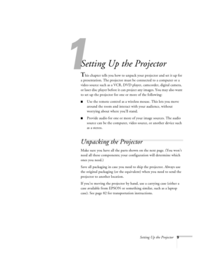 Page 151
Setting Up the Projector9
Setting Up the Projector
This chapter tells you how to unpack your projector and set it up for 
a presentation. The projector must be connected to a computer or a 
video source such as a VCR, DVD player, camcorder, digital camera, 
or laser disc player before it can project any images. You may also want 
to set up the projector for one or more of the following:
nUse the remote control as a wireless mouse. This lets you move 
around the room and interact with your audience,...