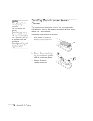 Page 1812Setting Up the Projector
Installing Batteries in the Remote 
Control
The remote control operates the projector and lets you access its 
Effects features. You can also run your presentation with the remote 
and use it as a wireless mouse.
Follow these steps to install the batteries:
1. Press the tab to release the 
battery compartment cover.
2. Remove the cover and insert 
the two AA batteries included 
with the projector as shown.
3. Replace the battery 
compartment cover.
caution
When replacing...