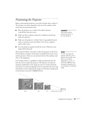Page 19Setting Up the Projector13
Positioning the Projector
Before connecting the projector, you need to decide where to place it. 
The location you choose depends on the size of the audience (and 
room) and your presentation style.
nPlace the projector on a sturdy, level surface, between 
3 and 48 feet from the screen.
nMake sure there is plenty of space for ventilation around and 
under the projector.
nMake sure the projector is within 6 feet of a grounded electrical 
outlet or extension cord, and within 5...