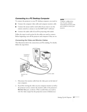 Page 23Setting Up the Projector17
Connecting to a PC Desktop Computer 
To connect the projector to your PC desktop computer, you need to:
nConnect the computer video cable and computer monitor cable
nConnect the mouse and/or serial cable (if you want to use the 
remote control as a mouse or use the EMP Link V software)
nConnect the audio cable (if you’ll be projecting with audio)
Follow the steps in each section for the cables you need to connect. 
Before beginning, turn off the projector and computer if they...