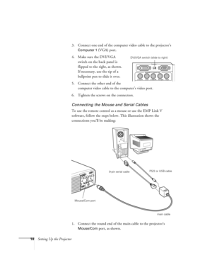 Page 2418Setting Up the Projector3. Connect one end of the computer video cable to the projector’s 
Computer 1 (VGA) port.
4. Make sure the DVI/VGA 
switch on the back panel is 
flipped to the right, as shown. 
If necessary, use the tip of a 
ballpoint pen to slide it over. 
5. Connect the other end of the 
computer video cable to the computer’s video port.
6. Tighten the screws on the connectors.
Connecting the Mouse and Serial Cables
To use the remote control as a mouse or use the EMP Link V 
software, follow...