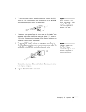 Page 25Setting Up the Projector19
2. To use the remote control as a wireless mouse, connect the PS/2 
mouse or USB cable included with the projector to the 
MOUSE 
terminal on the square end of the main cable.
3. Disconnect your mouse from the mouse port on the back of your 
computer and replace it with the other end of the PS/2 mouse or 
USB cable. (Your computer’s mouse will be disabled while you are 
using the remote control as a mouse.)
4. To use the EMP Link V software or to program new effects for 
the...