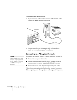 Page 2620Setting Up the Projector
Connecting the Audio Cable
1. If you’ll be using audio, connect one end of the 3.5-mm audio 
cable to the 
Audio port on the projector.   
2. Connect the other end of the audio cable to the speaker or 
audio out port on the computer’s sound card. 
Connecting to a PC Laptop Computer 
To connect the projector to your PC laptop computer, you need to:
nConnect the computer video cable
nConnect the mouse and/or serial cable (if you want to use the 
remote control as a mouse or use...