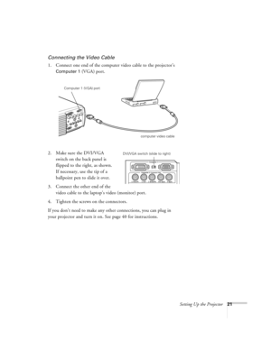 Page 27Setting Up the Projector21
Connecting the Video Cable
1. Connect one end of the computer video cable to the projector’s 
Computer 1 (VGA) port. 
2. Make sure the DVI/VGA 
switch on the back panel is 
flipped to the right, as shown. 
If necessary, use the tip of a 
ballpoint pen to slide it over. 
3. Connect the other end of the 
video cable to the laptop’s video (monitor) port.
4. Tighten the screws on the connectors.
If you don’t need to make any other connections, you can plug in 
your projector and...