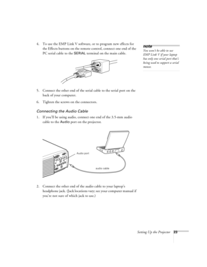 Page 29Setting Up the Projector23
4. To use the EMP Link V software, or to program new effects for 
the Effects buttons on the remote control, connect one end of the 
PC serial cable to the 
SERIAL terminal on the main cable. 
5. Connect the other end of the serial cable to the serial port on the 
back of your computer. 
6. Tighten the screws on the connectors.
Connecting the Audio Cable
1. If you’ll be using audio, connect one end of the 3.5-mm audio 
cable to the 
Audio port on the projector.   
2. Connect...