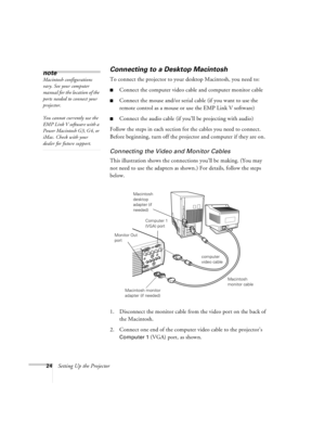 Page 3024Setting Up the Projector
Connecting to a Desktop Macintosh 
To connect the projector to your desktop Macintosh, you need to:
nConnect the computer video cable and computer monitor cable
nConnect the mouse and/or serial cable (if you want to use the 
remote control as a mouse or use the EMP Link V software)
nConnect the audio cable (if you’ll be projecting with audio)
Follow the steps in each section for the cables you need to connect. 
Before beginning, turn off the projector and computer if they are...