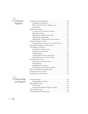 Page 4iv
2Using the 
ProjectorTurning On Your Equipment  . . . . . . . . . . . . . . . . . . . . . . . 40
Turning On the Projector  . . . . . . . . . . . . . . . . . . . . . . . 40
What To Do If You See a Blank Screen   . . . . . . . . . . . . 42
Sleep Mode  . . . . . . . . . . . . . . . . . . . . . . . . . . . . . . . . . . 43
Adjusting the Image   . . . . . . . . . . . . . . . . . . . . . . . . . . . . . . 44
Focusing and Zooming Your Image   . . . . . . . . . . . . . . . 44
Resizing the Image   . . . . . ....