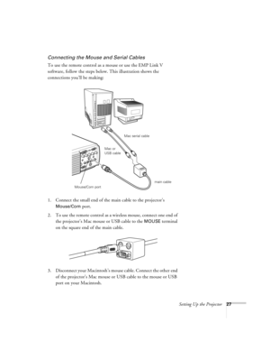 Page 33Setting Up the Projector27
Connecting the Mouse and Serial Cables
To use the remote control as a mouse or use the EMP Link V 
software, follow the steps below. This illustration shows the 
connections you’ll be making:
 
1. Connect the small end of the main cable to the projector’s 
Mouse/Com port. 
2. To use the remote control as a wireless mouse, connect one end of 
the projector’s Mac mouse or USB cable to the 
MOUSE terminal 
on the square end of the main cable.
3. Disconnect your Macintosh’s mouse...