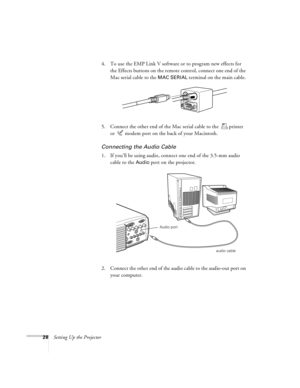 Page 3428Setting Up the Projector4. To use the EMP Link V software or to program new effects for 
the Effects buttons on the remote control, connect one end of the 
Mac serial cable to the 
MAC SERIAL terminal on the main cable. 
5. Connect the other end of the Mac serial cable to the  printer 
or  modem port on the back of your Macintosh.
Connecting the Audio Cable
1. If you’ll be using audio, connect one end of the 3.5-mm audio 
cable to the 
Audio port on the projector.   
2. Connect the other end of the...