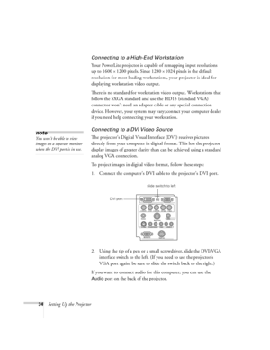 Page 4034Setting Up the Projector
Connecting to a High-End Workstation
Your PowerLite projector is capable of remapping input resolutions 
up to 1600
´1200 pixels. Since 1280´1024 pixels is the default 
resolution for most leading workstations, your projector is ideal for 
displaying workstation video output.
There is no standard for workstation video output. Workstations that 
follow the SXGA standard and use the HD15 (standard VGA) 
connector won’t need an adapter cable or any special connection 
device....