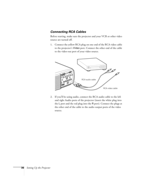 Page 4236Setting Up the Projector
Connecting RCA Cables
Before starting, make sure the projector and your VCR or other video 
source are turned off.
1. Connect the yellow RCA plug on one end of the RCA video cable 
to the projector’s 
Video port. Connect the other end of the cable 
to the video-out port of your video source. 
2. If you’ll be using audio, connect the RCA audio cable to the left 
and right Audio ports of the projector (insert the white plug into 
the 
L port and the red plug into the R port)....