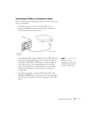 Page 43Setting Up the Projector37
Connecting S-Video or Component Video
Before starting, make sure the projector and your VCR or other video 
source are turned off.
1. For S-Video, insert one end of an S-Video cable into the 
projector’s 
S-Video connector. Insert the other end into the 
S-video-out port of your video source.
For component video, connect the three ends of a BNC cable into 
the projector’s 
R, G, and B ports. (Don’t connect the cables to 
the projector’s 
H/C Sync or VSync ports.) Insert the...