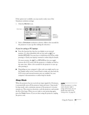 Page 49Using the Projector43
If this option isn’t available, you may need to select one of the 
Simulscan resolution settings:
1. Click the 
Monitor icon. 
2. Select a 
Simulscan resolution as shown. (Allow a few seconds for 
the projector to sync up after making the selection.)
If you’re using a PC laptop:
nPress the function key that lets you display on an external 
monitor. It’s often identified with an icon such as   or 
labelled 
CRT/LCD. You may have to hold down the Fn key while 
pressing it. Check your...