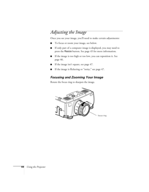 Page 5044Using the Projector
Adjusting the Image
Once you see your image, you’ll need to make certain adjustments:
nTo focus or zoom your image, see below. 
nIf only part of a computer image is displayed, you may need to 
press the 
Resize button. See page 45 for more information.
nIf the image is too high or too low, you can reposition it. See 
page 46.
nIf the image isn’t square, see page 47.
nIf the image is flickering or “noisy,” see page 47. 
Focusing and Zooming Your Image
Rotate the focus ring to sharpen...