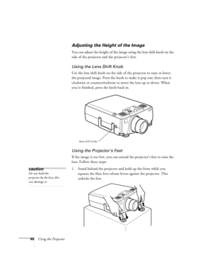 Page 5246Using the Projector
Adjusting the Height of the Image
You can adjust the height of the image using the lens shift knob on the 
side of the projector and the projector’s feet.
Using the Lens Shift Knob
Use the lens shift knob on the side of the projector to raise or lower 
the projected image. Press the knob to make it pop out; then turn it 
clockwise or counterclockwise to move the lens up or down. When 
you’re finished, press the knob back in.
Using the Projector’s Feet
If the image is too low, you...