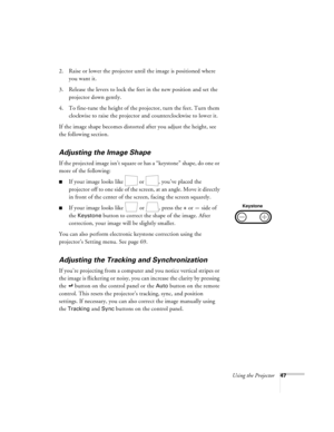 Page 53Using the Projector47
2. Raise or lower the projector until the image is positioned where 
you want it.
3. Release the levers to lock the feet in the new position and set the 
projector down gently.
4. To fine-tune the height of the projector, turn the feet. Turn them 
clockwise to raise the projector and counterclockwise to lower it.
If the image shape becomes distorted after you adjust the height, see 
the following section.
Adjusting the Image Shape
If the projected image isn’t square or has a...