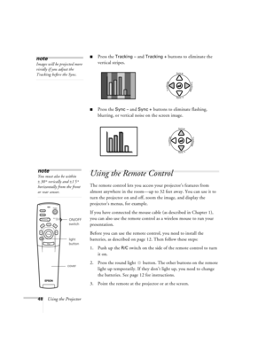 Page 5448Using the Projector
nPress the Tracking – and Tracking + buttons to eliminate the 
vertical stripes.
nPress the Sync – and Sync + buttons to eliminate flashing, 
blurring, or vertical noise on the screen image.
Using the Remote Control
The remote control lets you access your projector’s features from 
almost anywhere in the room—up to 32 feet away. You can use it to 
turn the projector on and off, zoom the image, and display the 
projector’s menus, for example.
If you have connected the mouse cable (as...