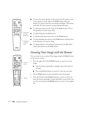 Page 5650Using the Projector
nTo move the mouse pointer on the screen, aim the remote at the 
screen and press on the edge of the 
Enter button with your 
thumb. Or, grasp it between your thumb and finger. This button 
works like the mouse button on many laptop keyboards. 
nTo click, press down on the center of the Enter button. This is 
the equivalent of a left mouse click.
nTo right-click, press the Esc button.
nTo double-click, press down twice on the Enter button.
nTo click and drag, press down on the Enter...