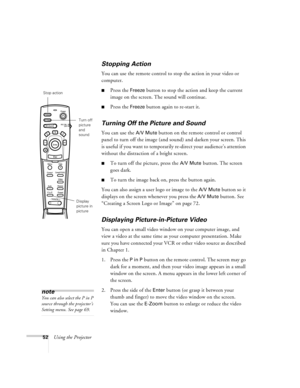 Page 5852Using the Projector
Stopping Action
You can use the remote control to stop the action in your video or 
computer.
nPress the Freeze button to stop the action and keep the current 
image on the screen. The sound will continue. 
nPress the Freeze button again to re-start it.
Turning Off the Picture and Sound
You can use the A/V Mute button on the remote control or control 
panel to turn off the image (and sound) and darken your screen. This 
is useful if you want to temporarily re-direct your audience’s...