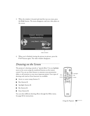 Page 59Using the Projector53
3. When the window is located and sized the way you want, press 
the 
Enter button. The menu disappears, and your video plays on 
the screen.
4. When you’re finished viewing the picture-in-picture, press the 
P in P button again. The video window disappears.
Drawing on the Screen
The projector’s drawing controls or “special effects” let you highlight 
areas on the screen using the numbered buttons on the remote 
control. You can use these features to annotate your presentation...