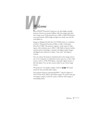 Page 7W
Welcome1
-
Welcome
Your EPSON® PowerLite® projector is an ultra-bright, portable 
projector that lets you project brilliant, full-color images and video 
onto a large screen. Projected with up to 3200 or 2400 ANSI lumens, 
your presentations will be bright enough to be clearly seen with the 
room lights on. 
Images are displayed in full color (16,770,000 colors) at a resolution 
of 1024 
´ 768 pixels (PowerLite 8100i) or 1280 
´ 1024 pixels 
(PowerLite 9100i). The projector supports a wide variety of...