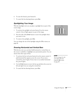 Page 61Using the Projector55
6. To erase the box(es), press button 5.
7. To cancel the box drawing feature, press 
Esc.
Spotlighting Your Image
With the Spotlight tool, you can place a spotlight box on part of the 
screen image.
1. To activate the spotlight tool, press button 
3 on the remote 
control. A box of light appears on part of the image.
2. Press the side of the 
Enter button to move the spotlight where 
you want it to be.
3. To remove the spotlight, press 
Esc.
You can change the size of the Spotlight...