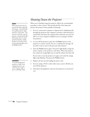 Page 6458Using the Projector
Shutting Down the Projector
When you’ve finished using the projector, follow the recommended 
procedure to shut it down. This extends the life of the lamp and 
protects the projector from possible overheating. 
1. If you’ve connected a computer or laptop and it’s displaying only 
through the projector (the computer’s monitor is disconnected or 
turned off), shut down the computer first; otherwise you won’t be 
able to see your computer’s display if you try turning it off after 
the...