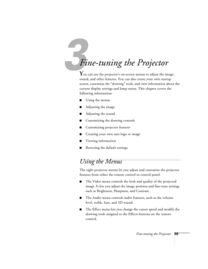 Page 653
Fine-tuning the Projector59
Fine-tuning the Projector 
You can use the projector’s on-screen menus to adjust the image, 
sound, and other features. You can also create your own startup 
screen, customize the “drawing” tools, and view information about the 
current display settings and lamp status. This chapter covers the 
following information:
nUsing the menus
nAdjusting the image 
nAdjusting the sound 
nCustomizing the drawing controls
nCustomizing projector features
nCreating your own user logo or...