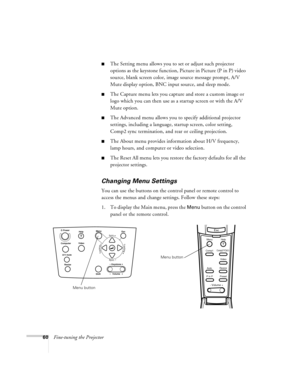 Page 6660Fine-tuning the Projector
nThe Setting menu allows you to set or adjust such projector 
options as the keystone function, Picture in Picture (P in P) video 
source, blank screen color, image source message prompt, A/V 
Mute display option, BNC input source, and sleep mode. 
nThe Capture menu lets you capture and store a custom image or 
logo which you can then use as a startup screen or with the A/V 
Mute option.
nThe Advanced menu allows you to specify additional projector 
settings, including a...